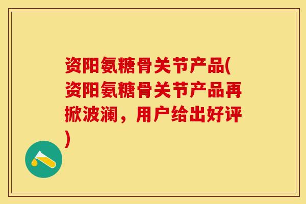 资阳氨糖骨关节产品(资阳氨糖骨关节产品再掀波澜，用户给出好评)-第1张图片-关节保镖