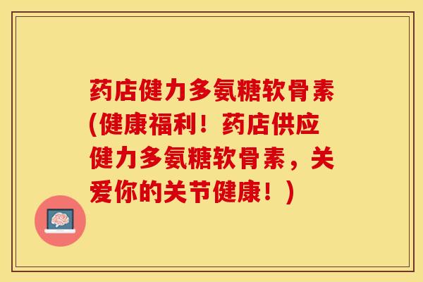 药店健力多氨糖软骨素(健康福利！药店供应健力多氨糖软骨素，关爱你的关节健康！)