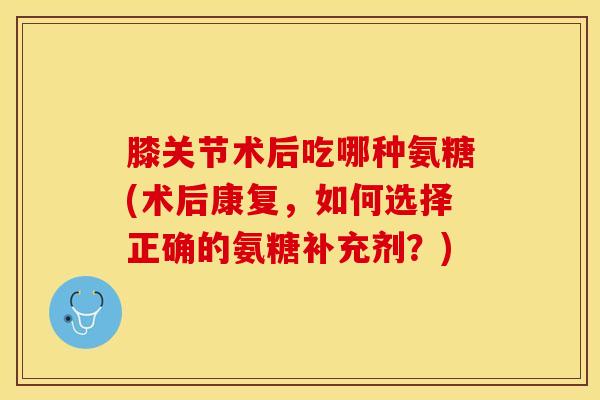 膝关节术后吃哪种氨糖(术后康复，如何选择正确的氨糖补充剂？)