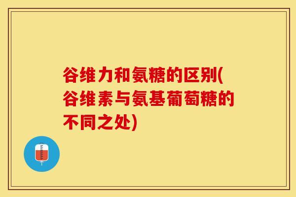 谷维力和氨糖的区别(谷维素与氨基葡萄糖的不同之处)