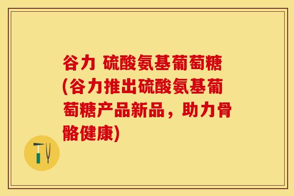谷力 硫酸氨基葡萄糖(谷力推出硫酸氨基葡萄糖产品新品，助力骨骼健康)