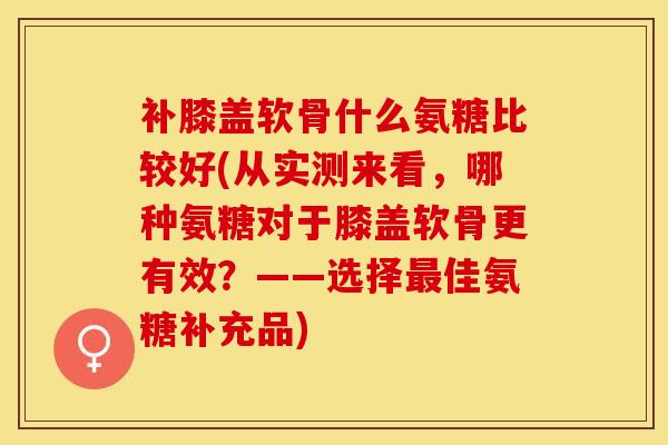 补膝盖软骨什么氨糖比较好(从实测来看，哪种氨糖对于膝盖软骨更有效？——选择最佳氨糖补充品)