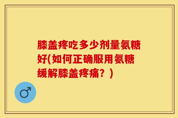 膝盖疼吃多少剂量氨糖好(如何正确服用氨糖缓解膝盖疼痛？)