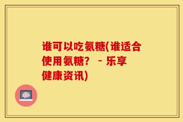 谁可以吃氨糖(谁适合使用氨糖？ - 乐享健康资讯)