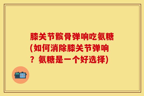 膝关节髌骨弹响吃氨糖(如何消除膝关节弹响？氨糖是一个好选择)