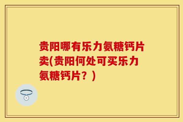 贵阳哪有乐力氨糖钙片卖(贵阳何处可买乐力氨糖钙片？)