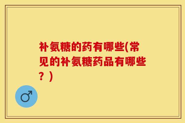 补氨糖的药有哪些(常见的补氨糖药品有哪些？)