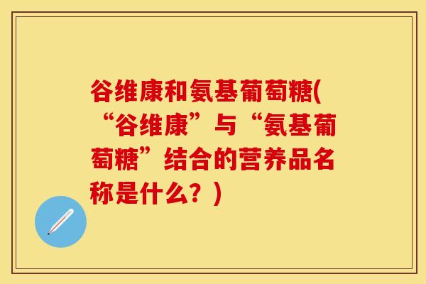 谷维康和氨基葡萄糖(“谷维康”与“氨基葡萄糖”结合的营养品名称是什么？)