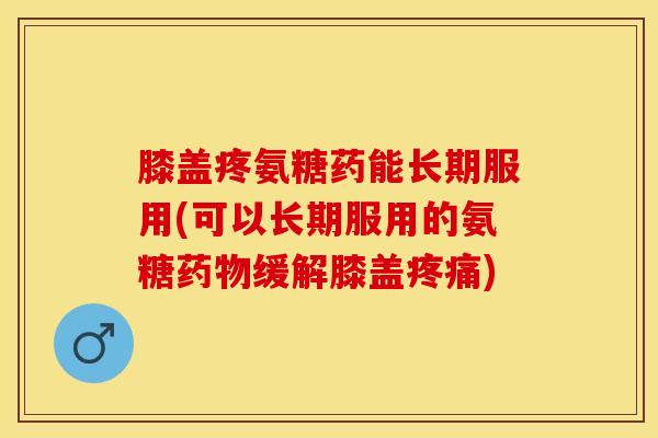 膝盖疼氨糖药能长期服用(可以长期服用的氨糖药物缓解膝盖疼痛)