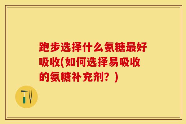 跑步选择什么氨糖最好吸收(如何选择易吸收的氨糖补充剂？)