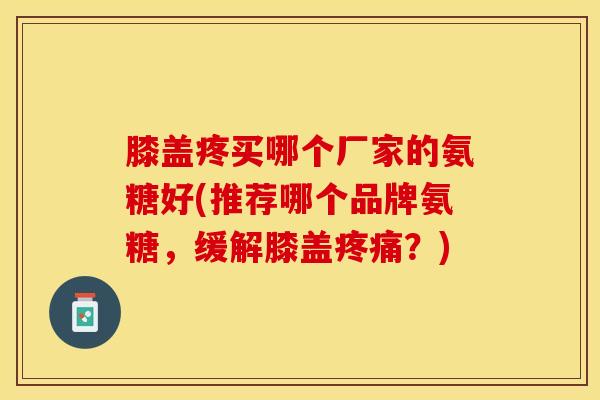 膝盖疼买哪个厂家的氨糖好(推荐哪个品牌氨糖，缓解膝盖疼痛？)