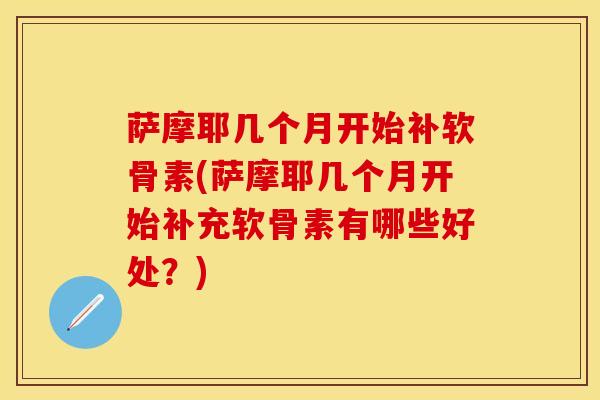 萨摩耶几个月开始补软骨素(萨摩耶几个月开始补充软骨素有哪些好处？)