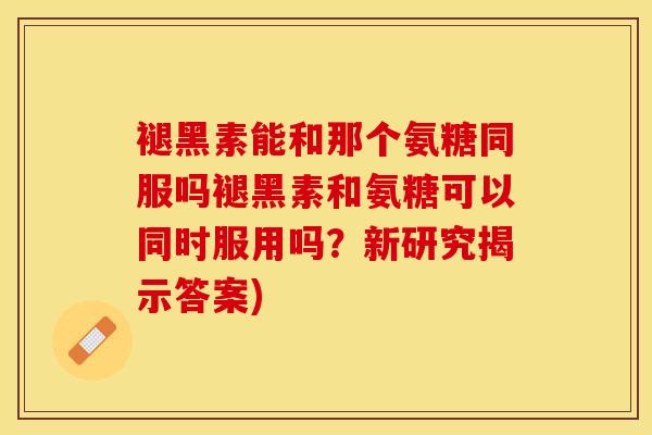 褪黑素能和那个氨糖同服吗褪黑素和氨糖可以同时服用吗？新研究揭示答案)