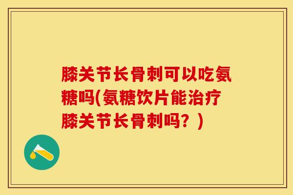 膝关节长骨刺可以吃氨糖吗(氨糖饮片能治疗膝关节长骨刺吗？)