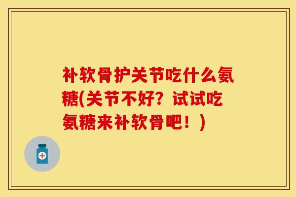 补软骨护关节吃什么氨糖(关节不好？试试吃氨糖来补软骨吧！)