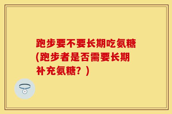 跑步要不要长期吃氨糖(跑步者是否需要长期补充氨糖？)