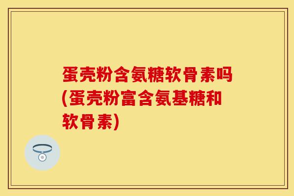 蛋壳粉含氨糖软骨素吗(蛋壳粉富含氨基糖和软骨素)