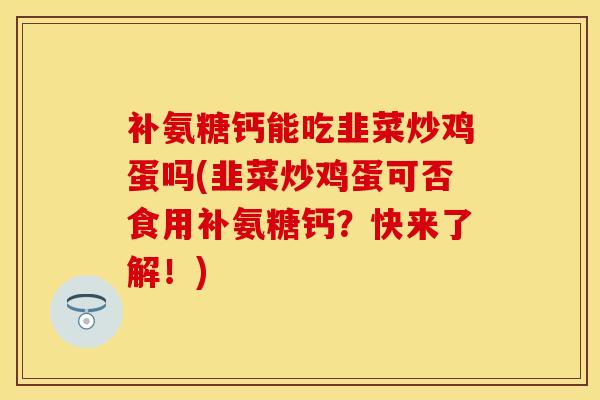 补氨糖钙能吃韭菜炒鸡蛋吗(韭菜炒鸡蛋可否食用补氨糖钙？快来了解！)