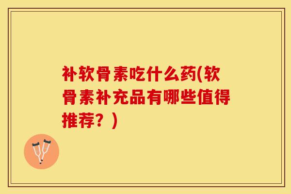 补软骨素吃什么药(软骨素补充品有哪些值得推荐？)