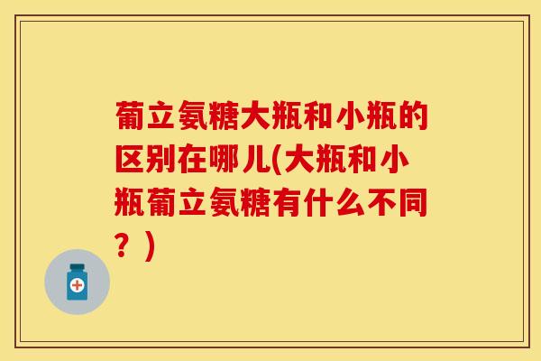 葡立氨糖大瓶和小瓶的区别在哪儿(大瓶和小瓶葡立氨糖有什么不同？)