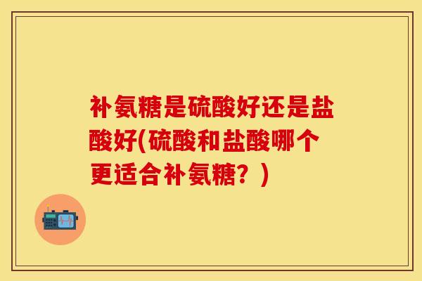 补氨糖是硫酸好还是盐酸好(硫酸和盐酸哪个更适合补氨糖？)