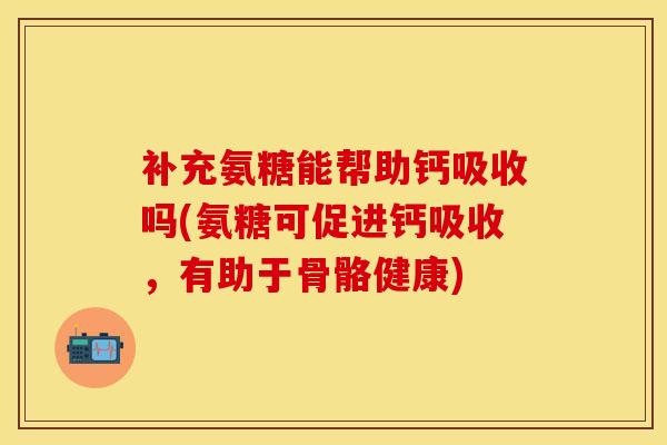 补充氨糖能帮助钙吸收吗(氨糖可促进钙吸收，有助于骨骼健康)