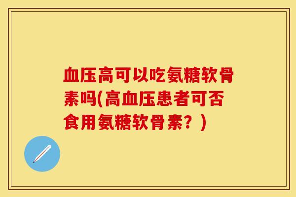血压高可以吃氨糖软骨素吗(高血压患者可否食用氨糖软骨素？)