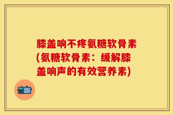 膝盖响不疼氨糖软骨素(氨糖软骨素：缓解膝盖响声的有效营养素)-第1张图片-关节保镖