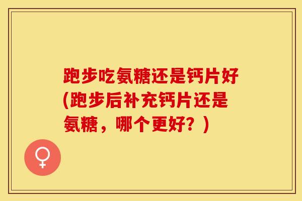 跑步吃氨糖还是钙片好(跑步后补充钙片还是氨糖，哪个更好？)