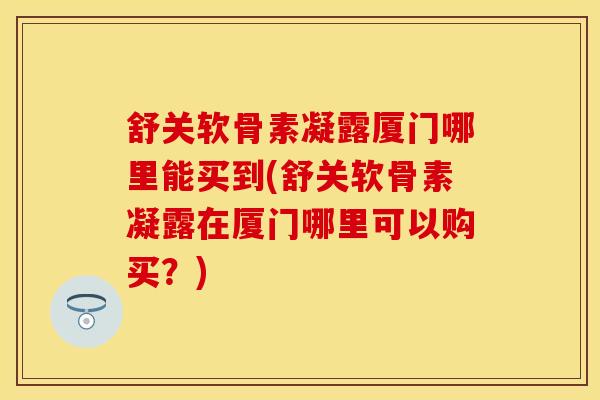 舒关软骨素凝露厦门哪里能买到(舒关软骨素凝露在厦门哪里可以购买？)