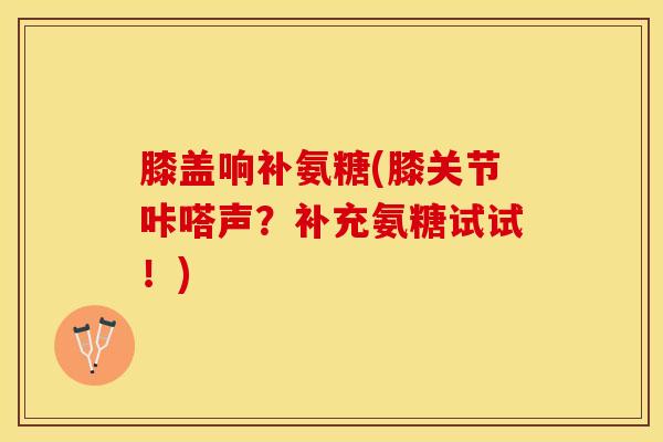膝盖响补氨糖(膝关节咔嗒声？补充氨糖试试！)