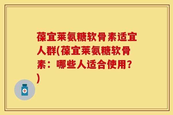 葆宜莱氨糖软骨素适宜人群(葆宜莱氨糖软骨素：哪些人适合使用？)