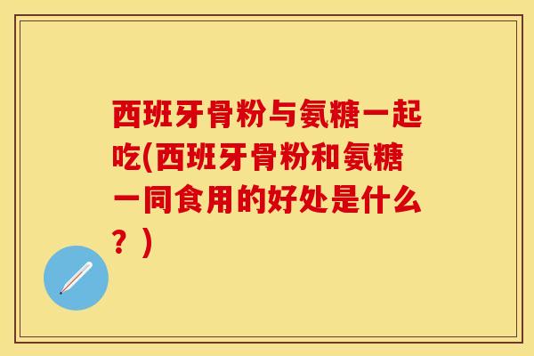 西班牙骨粉与氨糖一起吃(西班牙骨粉和氨糖一同食用的好处是什么？)