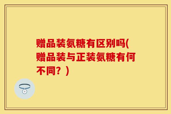 赠品装氨糖有区别吗(赠品装与正装氨糖有何不同？)