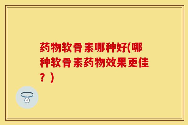 药物软骨素哪种好(哪种软骨素药物效果更佳？)