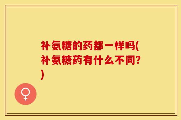 补氨糖的药都一样吗(补氨糖药有什么不同？)