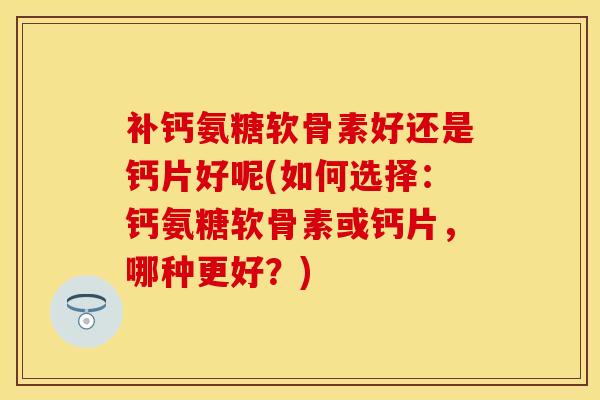 补钙氨糖软骨素好还是钙片好呢(如何选择：钙氨糖软骨素或钙片，哪种更好？)