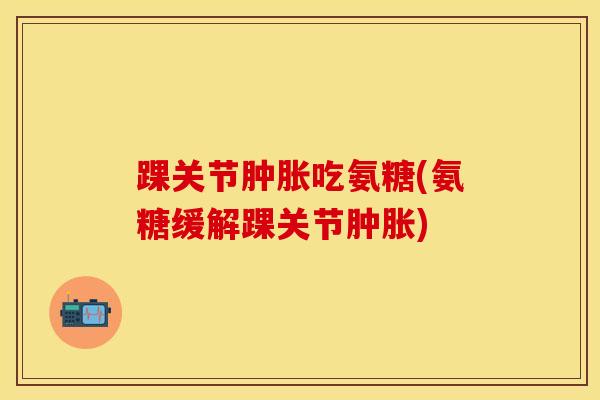 踝关节肿胀吃氨糖(氨糖缓解踝关节肿胀)