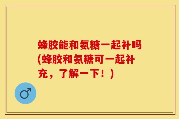 蜂胶能和氨糖一起补吗(蜂胶和氨糖可一起补充，了解一下！)