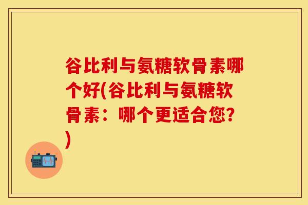 谷比利与氨糖软骨素哪个好(谷比利与氨糖软骨素：哪个更适合您？)