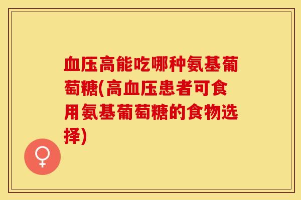 血压高能吃哪种氨基葡萄糖(高血压患者可食用氨基葡萄糖的食物选择)