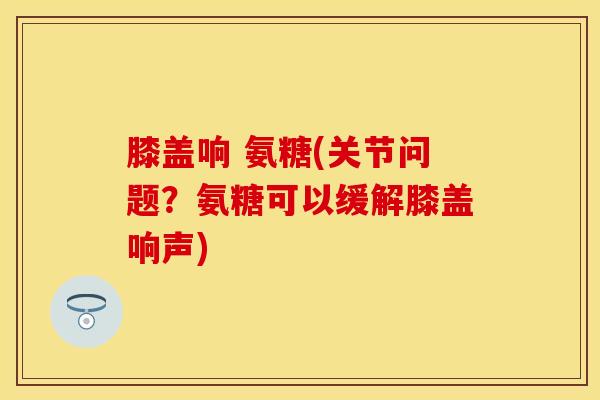 膝盖响 氨糖(关节问题？氨糖可以缓解膝盖响声)