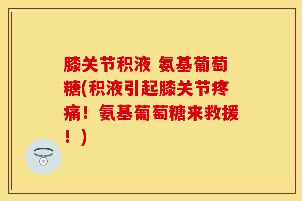 膝关节积液 氨基葡萄糖(积液引起膝关节疼痛！氨基葡萄糖来救援！)