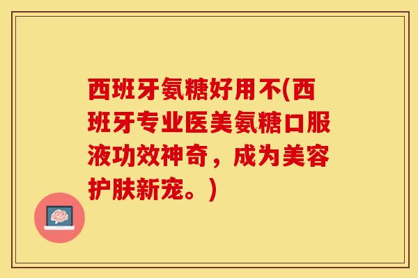 西班牙氨糖好用不(西班牙专业医美氨糖口服液功效神奇，成为美容护肤新宠。)
