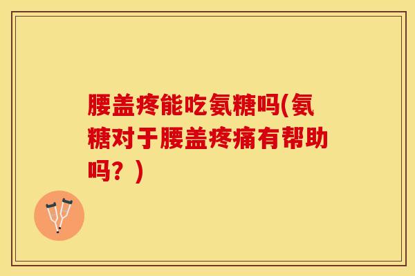 腰盖疼能吃氨糖吗(氨糖对于腰盖疼痛有帮助吗？)