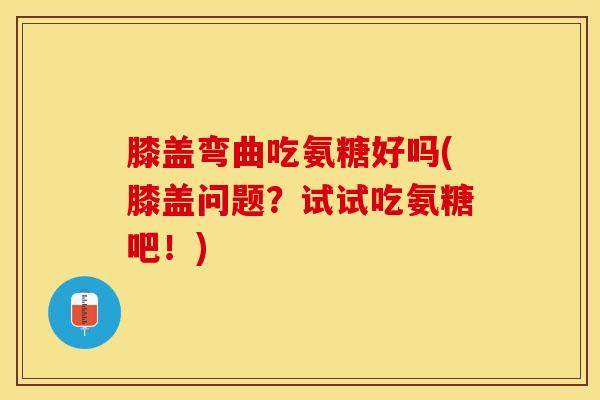 膝盖弯曲吃氨糖好吗(膝盖问题？试试吃氨糖吧！)