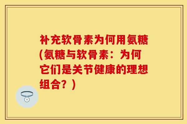 补充软骨素为何用氨糖(氨糖与软骨素：为何它们是关节健康的理想组合？)