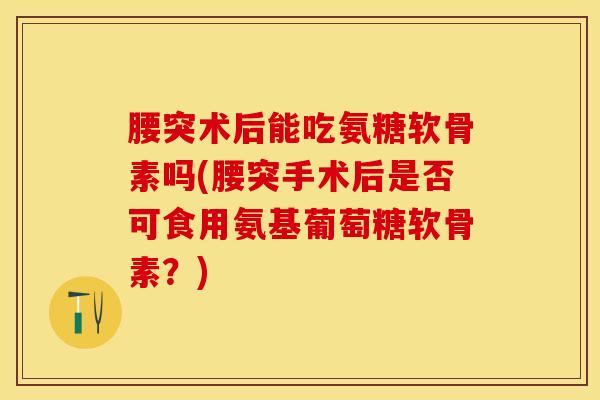 腰突术后能吃氨糖软骨素吗(腰突手术后是否可食用氨基葡萄糖软骨素？)