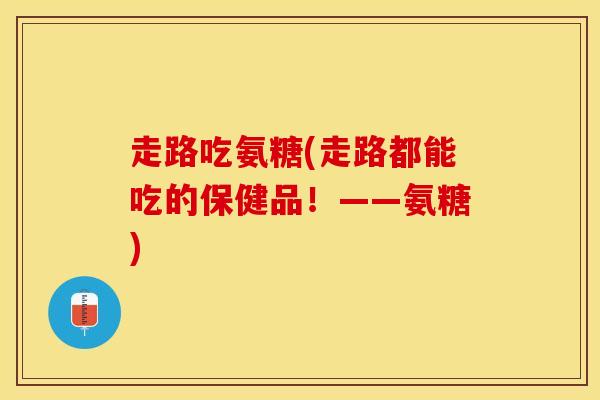 走路吃氨糖(走路都能吃的保健品！——氨糖)