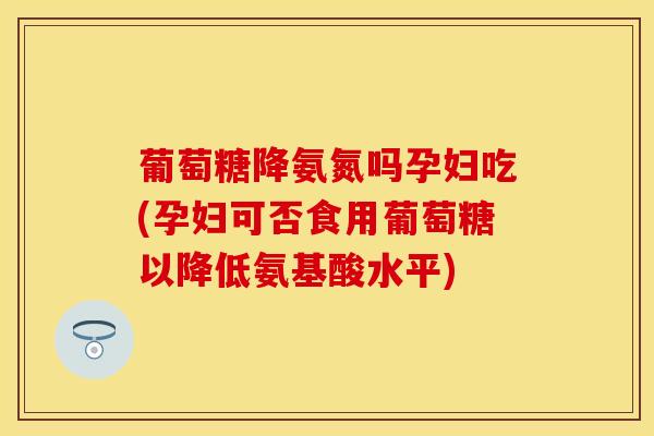 葡萄糖降氨氮吗孕妇吃(孕妇可否食用葡萄糖以降低氨基酸水平)